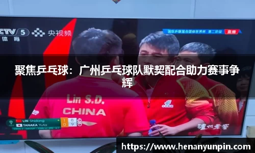 聚焦乒乓球：广州乒乓球队默契配合助力赛事争辉