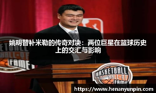 姚明替补米勒的传奇对决：两位巨星在篮球历史上的交汇与影响
