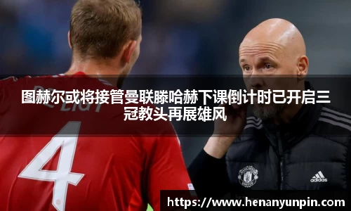 图赫尔或将接管曼联滕哈赫下课倒计时已开启三冠教头再展雄风